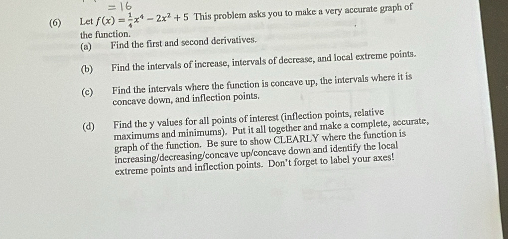 (6) Let f(x)= 1/4 x^4-2x^2+5 This problem asks you to make a very accurate graph of 
the function. 
(a) Find the first and second derivatives. 
(b) Find the intervals of increase, intervals of decrease, and local extreme points. 
(c) Find the intervals where the function is concave up, the intervals where it is 
concave down, and inflection points. 
(d) Find the y values for all points of interest (inflection points, relative 
maximums and minimums). Put it all together and make a complete, accurate, 
graph of the function. Be sure to show CLEARLY where the function is 
increasing/decreasing/concave up/concave down and identify the local 
extreme points and inflection points. Don’t forget to label your axes!