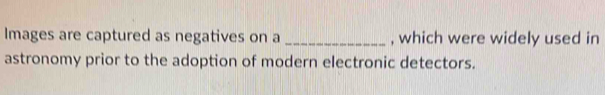 Images are captured as negatives on a _, which were widely used in 
astronomy prior to the adoption of modern electronic detectors.