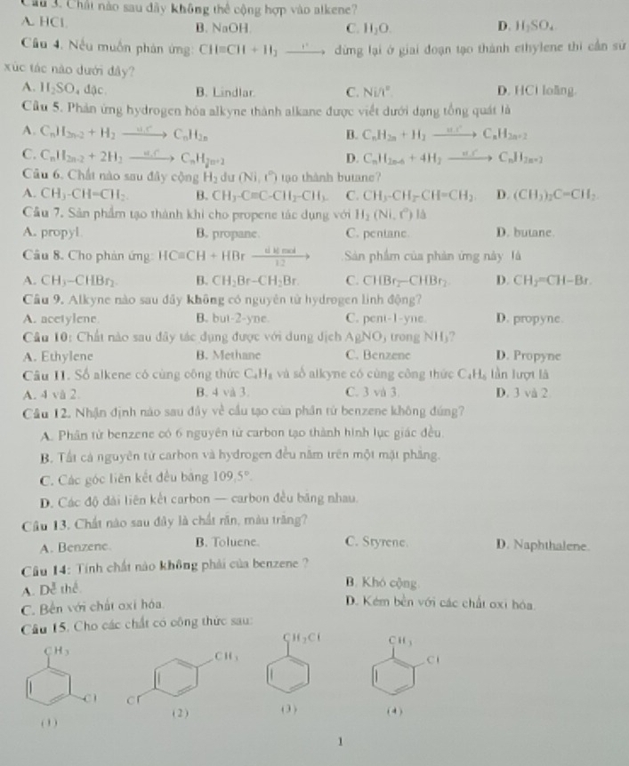 Cầu 3. Chất nào sau đây không thể cộng hợp vào alkene?
A. HCl B. NaOH D. H_2SO_4
C. H_2O.
Cầu 4. Nếu muốn phản ứng: CH=CH+H_2to dừng lại ở giai đoạn tạo thành ethylene thi cần sử
xúc tác nào dưới đây?
A. 1 I_2SO đặc B. Lindlar C. Ni/t^2 D. HCi loãng.
Cầu 5. Phản ứng hydrogen hóa alkyne thành alkane được viết dưới dạng tổng quát là
A. C_nH_2n-2+H_2to C_nH_2n B. C_nH_2n+H_2to C_nH_2n+2
C. C_nH_2n-2+2H_1to C_nH_2n+2
D. C_nH_2n-6+4H_2to C_nH_2n+2
Câu 6. Chất nào sau đây cộng H_2 du (Ni,i°) tạo thành butane?
A. CH_3-CH=CH_2. B. CH_3-Cequiv C-CH_2-CH_3. C. CH3-CH_2CH=CH_2. D. (CH_3)_2C=CH_2
Cầu 7. Sản phẩm tạo thành khi cho propene tác dụng với H_2(Ni,C) là
A. propyl B. propane. C. pentane. D. butane.
Câu 8. Cho phản ứng HCequiv CH+HBrxrightarrow dlemed Sản phẩm của phản ứng này là
A. CH3-CHBr_2 B. CH_2Br-CH_2Br. C. CHBr_2-CHBr_2 D. CH_2=CH-Br.
Cầu 9. Alkyne nào sau đây không có nguyên tử hydrogen linh động?
A. acetylene B. but-2-yne. C. pent-1-yne D. propyne.
Câu 10: Chất nào sau đây tác dụng được với dung dịch AgNO_3(rongNH_3
A. Ethylene B. Methane C. Benzene D. Propyne
Câu II. Số alkene có cùng công thức C_4H_8 và số alkyne có cùng công thức C_4H_6 lần lượt là
A. 4 và 2. B. 4 và 3. C. 3 và 3 D. 3 và 2
Cầu 12. Nhận định nào sau đây về cầu tạo của phần tử benzene không đứng?
A. Phân tử benzene có 6 nguyên tử carbon tạo thành hình lục giác đều.
B. Tất cả nguyên tử carbon và hydrogen đều năm trên một mặt phầng.
C. Các góc liên kết đều băng 109.5°.
D. Các độ dài liên kết carbon — carbon đều băng nhau.
Cầu 13, Chất nào sau đây là chất răn, màu trăng?
A. Benzene. B. Toluene. C. Styrene. D. Naphthalene.
Cầu 14: Tính chất nào không phải của benzene ?
A. De^3 thể
B. Khó cộng
C. Bên với chất oxi hóa.
D. Kém bền với các chất oxi hóa.
Câu 15, Cho các chất có công thức sau:
CH_3
C
h 
(4 )
1