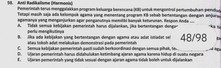 Anti Radikalisme (Harmonis)
Pemerintah terus menggalakkan program keluarga berencana (KB) untuk mengontrol pertumbuhan pendud
Tetapi masih saja ada kelompok agama yang menentang program KB sebab bertentangan dengan anjuran
agamanya yang menganjurkan agar penganutnya memiliki banyak keturunan. Respon Anda ....
A. Tidak semua kebijakan pemerintah harus dijalankan, jika bertentangan dengar ka tic
perlu mengikutinya
B. Jika ada kebijakan yang bertentangan dengan agama atau adat istiadat sel 48/98 ga
atau tokoh adat melakukan demonstrasi pada pemerintah
C. Semua kebijakan pemerintah pasti sudah berkoordinasi dengan semua pihak, ter. .d aga
D. Ujaran pemerintah harus didahulukan ketimbang ajaran agama karena hidup di suatu negara
E. Ujaran pemerintah yang tidak sesuai dengan ajaran agama tidak boleh untuk dijalankan