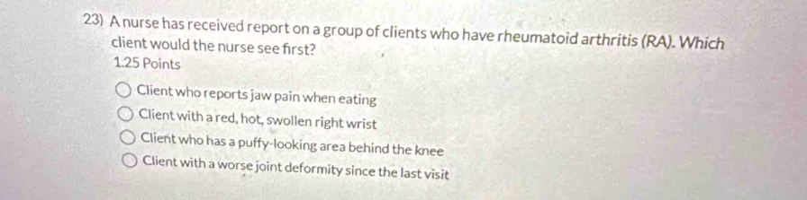 A nurse has received report on a group of clients who have rheumatoid arthritis (RA). Which
client would the nurse see first?
1.25 Points
Client who reports jaw pain when eating
Client with a red, hot, swollen right wrist
Client who has a puffy-looking area behind the knee
Client with a worse joint deformity since the last visit