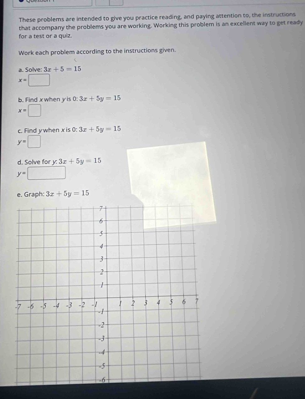 These problems are intended to give you practice reading, and paying attention to, the instructions 
that accompany the problems you are working. Working this problem is an excellent way to get ready 
for a test or a quiz. 
Work each problem according to the instructions given. 
a. Solve: 3x+5=15
x=□
b. Find xwhen yis 0: 3x+5y=15
x=□
c. Find ywhen xis 0: 3x+5y=15
y=□
d. Solve for y : 3x+5y=15
y=□
e. Graph: 3x+5y=15