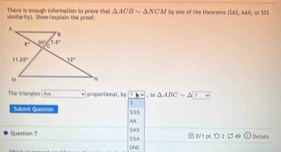 There is enough information to prove that △ ACBsim △ NCM by one of the theorems (SAS, AAA, or SSS
similarity). Show/explain the proof.
The triangles [Are proportional, by 7 , so △ ABCsim △ ?
?
Submit Question sSS
AA
SAS
Question 7 □ 0/1 pt つ 2$ 49 ①Details
SSA
DNE