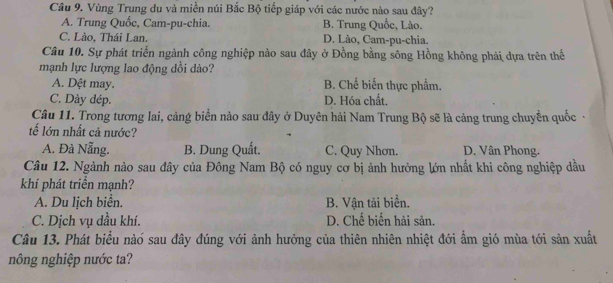 Vùng Trung du và miền núi Bắc Bộ tiếp giáp với các nước nào sau đây?
A. Trung Quốc, Cam-pu-chia. B. Trung Quốc, Lào.
C. Lào, Thái Lan. D. Lào, Cam-pu-chia.
Câu 10. Sự phát triển ngành công nghiệp nào sau đây ở Đồng bằng sông Hồng không phải dựa trên thế
mạnh lực lượng lao động dồi dào?
A. Dệt may. B. Chế biến thực phẩm.
C. Dày dép. D. Hóa chất.
Câu 11. Trong tương lai, cảng biển nào sau đây ở Duyên hải Nam Trung Bộ sẽ là cảng trung chuyển quốc ·
tế lớn nhất cả nước?
A. Đà Nẵng. B. Dung Quất. C. Quy Nhơn. D. Vân Phong.
Câu 12. Ngành nào sau đây của Đông Nam Bộ có nguy cơ bị ảnh hưởng lớn nhất khi công nghiệp dầu
khí phát triển mạnh?
A. Du lịch biển. B. Vận tải biển.
C. Dịch vụ dầu khí. D. Chế biến hải sản.
Câu 13. Phát biểu nàó sau đây đúng với ảnh hưởng của thiên nhiên nhiệt đới ẩm gió mùa tới sản xuất
nông nghiệp nước ta?