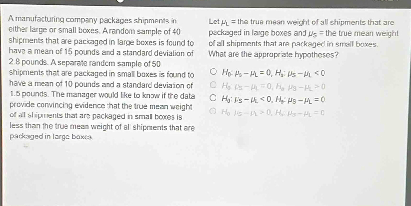 A manufacturing company packages shipments in Let mu _L= the true mean weight of all shipments that are
either large or small boxes. A random sample of 40 packaged in large boxes and mu _S= the true mean weight
shipments that are packaged in large boxes is found to of all shipments that are packaged in small boxes.
have a mean of 15 pounds and a standard deviation of What are the appropriate hypotheses?
2.8 pounds. A separate random sample of 50
shipments that are packaged in small boxes is found to H_0 mu _s-mu _L=0, H_s:mu _S-mu _L<0</tex> 
have a mean of 10 pounds and a standard deviation of Ho mu _S-mu _L=0, H_amu _S-mu _L>0
1.5 pounds. The manager would like to know if the data H_0:mu _S-mu _L<0</tex>, H_s:mu _S-mu _L=0
provide convincing evidence that the true mean weight
of all shipments that are packaged in small boxes is H_0mu _S-mu _L>0, H_0, mu _S-mu _L=0
less than the true mean weight of all shipments that are
packaged in large boxes.