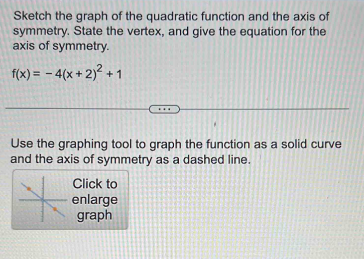 Sketch the graph of the quadratic function and the axis of 
symmetry. State the vertex, and give the equation for the 
axis of symmetry.
f(x)=-4(x+2)^2+1
Use the graphing tool to graph the function as a solid curve 
and the axis of symmetry as a dashed line. 
Click to 
enlarge 
graph