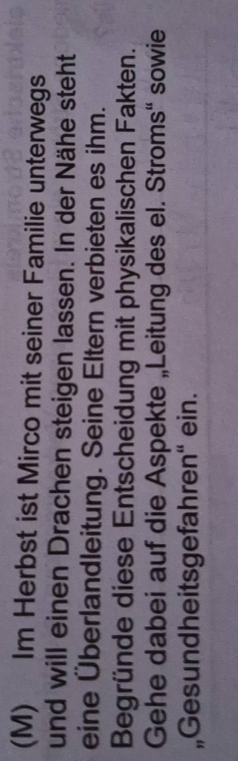 Im Herbst ist Mirco mit seiner Familie unterwegs 
und will einen Drachen steigen lassen. In der Nähe steht 
eine Überlandleitung. Seine Eltern verbieten es ihm. 
Begründe diese Entscheidung mit physikalischen Fakten. 
Gehe dabei auf die Aspekte „Leitung des el. Stroms“ sowie 
„Gesundheitsgefahren“ ein.