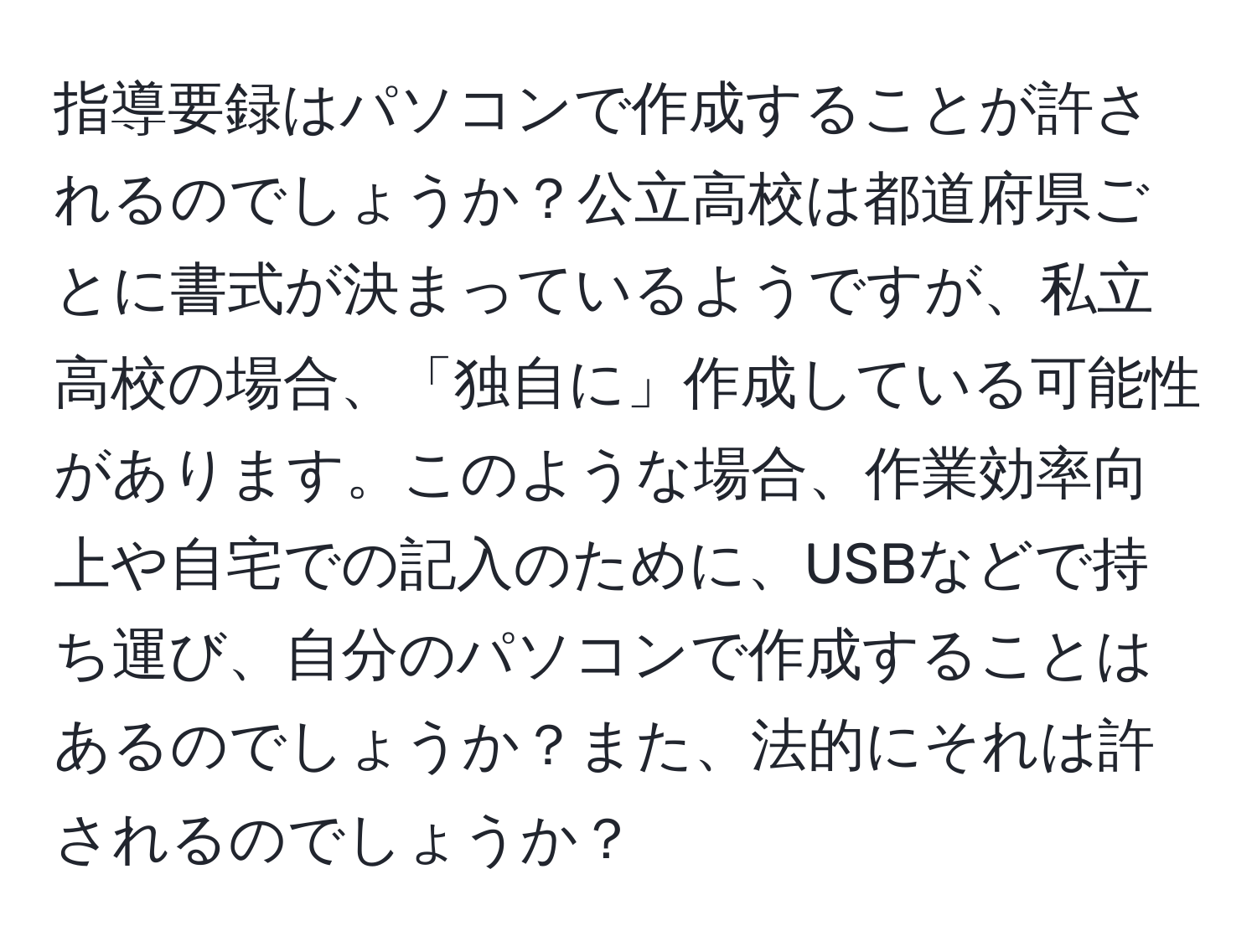 指導要録はパソコンで作成することが許されるのでしょうか？公立高校は都道府県ごとに書式が決まっているようですが、私立高校の場合、「独自に」作成している可能性があります。このような場合、作業効率向上や自宅での記入のために、USBなどで持ち運び、自分のパソコンで作成することはあるのでしょうか？また、法的にそれは許されるのでしょうか？