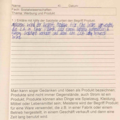 Name Kl Datum 
_ 
Fach Sozialwissenschaften 
_ 
Thema: Werbung und Produkt 
1.) Erkläre mit Hilfe der Satzteile unten den Begriff Produkt. 
_ 
_ 
_ 
_ 
_ 
_ 
_ 
_ 
_ 
_ 
_ 
_ 
_ 
_ 
_ 
_ 
Man kann sogar Gedanken und Ideen als Produkt bezeichnen; 
Produkte sind nicht immer Gegenstände, auch Strom ist ein 
Produkt; Produkte können also Dinge wie Spielzeug, Kleidung, 
Möbel oder Lebensmittel sein; Meistens wird der Begriff Produkt 
für eine Ware verwendet, die z.B. in einer Fabrik oder einem 
Betrieb hergestellt, in einem Geschäft verkauft und dann eine 
Zeit lang benutzt wird.