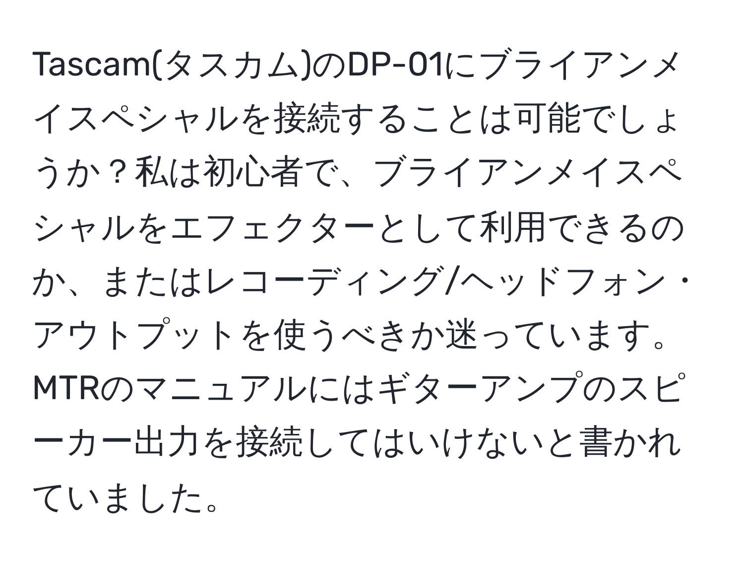 Tascam(タスカム)のDP-01にブライアンメイスペシャルを接続することは可能でしょうか？私は初心者で、ブライアンメイスペシャルをエフェクターとして利用できるのか、またはレコーディング/ヘッドフォン・アウトプットを使うべきか迷っています。MTRのマニュアルにはギターアンプのスピーカー出力を接続してはいけないと書かれていました。