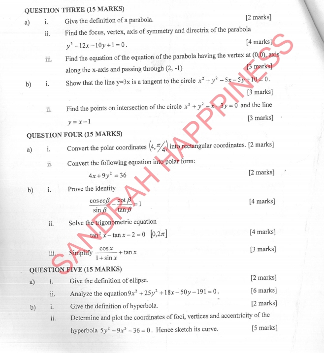 QUESTION THREE (15 MARKS) 
a) i. Give the definition of a parabola. [2 marks] 
i₹ Find the focus, vertex, axis of symmetry and directrix of the parabola
y^2-12x-10y+1=0. 
[4 marks] 
iii. Find the equation of the equation of the parabola having the vertex at (0,0) axis 
along the x-axis and passing through (2,-1) [3 marks] 
b) i. Show that the line y=3x is a tangent to the circle x^2+y^2-5x-5y+10=0. 
[3 marks] 
ii. Find the points on intersection of the circle x^2+y^2-x-3y=0 and the line
y=x-1 [3 marks] 
QUESTION FOUR (15 MARKS) 
a) i. Convert the polar coordinates (4,π /4) into rectangular coordinates. [2 marks] 
ii. Convert the following equation into polar form:
4x+9y^2=36 [2 marks] 
b) i. Prove the identity
 cos ecbeta /sin beta  - cot beta /tan beta  =1 [4 marks] 
ii. Solve the trigonometric equation
tan^2x-tan x-2=0[0,2π ] [4 marks] 
iii. Simplify  cos x/1+sin x +tan x [3 marks] 
QUESTION FIVE (15 MARKS) 
a) i. Give the definition of ellipse. [2 marks] 
ii. Analyze the equation 9x^2+25y^2+18x-50y-191=0. [6 marks] 
b) i. Give the definition of hyperbola. [2 marks] 
ii. Determine and plot the coordinates of foci, vertices and accentricity of the 
hyperbola 5y^2-9x^2-36=0. Hence sketch its curve. [5 marks]