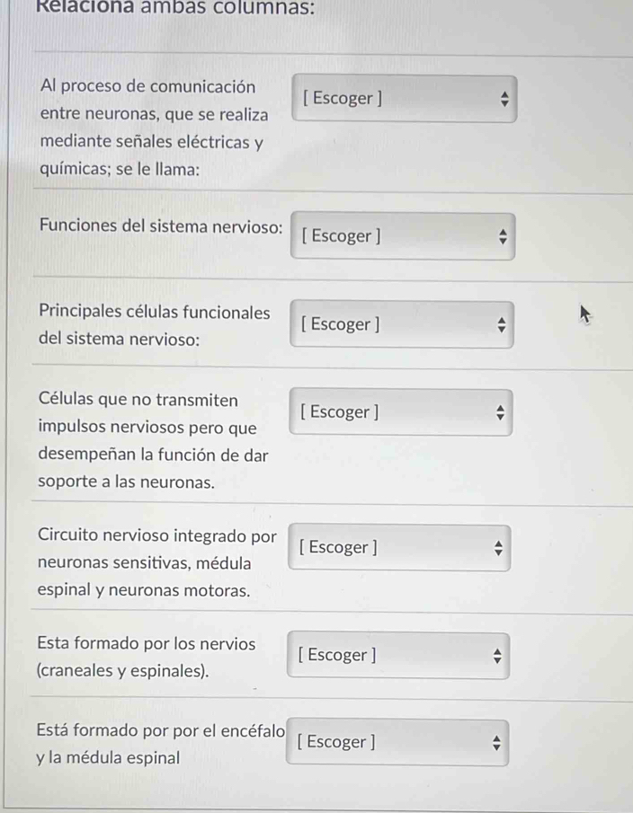 Relaciona ambas columnas: 
Al proceso de comunicación [ Escoger ] 
entre neuronas, que se realiza 
mediante señales eléctricas y 
químicas; se le llama: 
Funciones del sistema nervioso: [ Escoger ] 
Principales células funcionales [ Escoger ] 
del sistema nervioso: 
Células que no transmiten [ Escoger ] 
impulsos nerviosos pero que 
desempeñan la función de dar 
soporte a las neuronas. 
Circuito nervioso integrado por [ Escoger ] 
neuronas sensitivas, médula 
espinal y neuronas motoras. 
Esta formado por los nervios [ Escoger ] 
(craneales y espinales). 
Está formado por por el encéfalo [ Escoger ] 
y la médula espinal