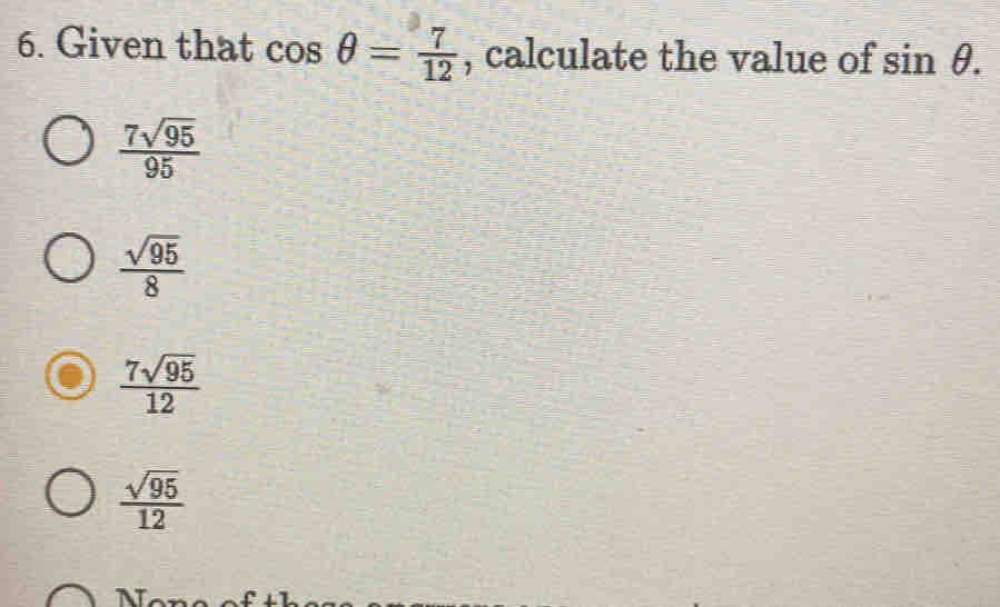 Given that cos θ = 7/12  , calculate the value of sin θ.
 7sqrt(95)/95 
 sqrt(95)/8 
 7sqrt(95)/12 
 sqrt(95)/12 