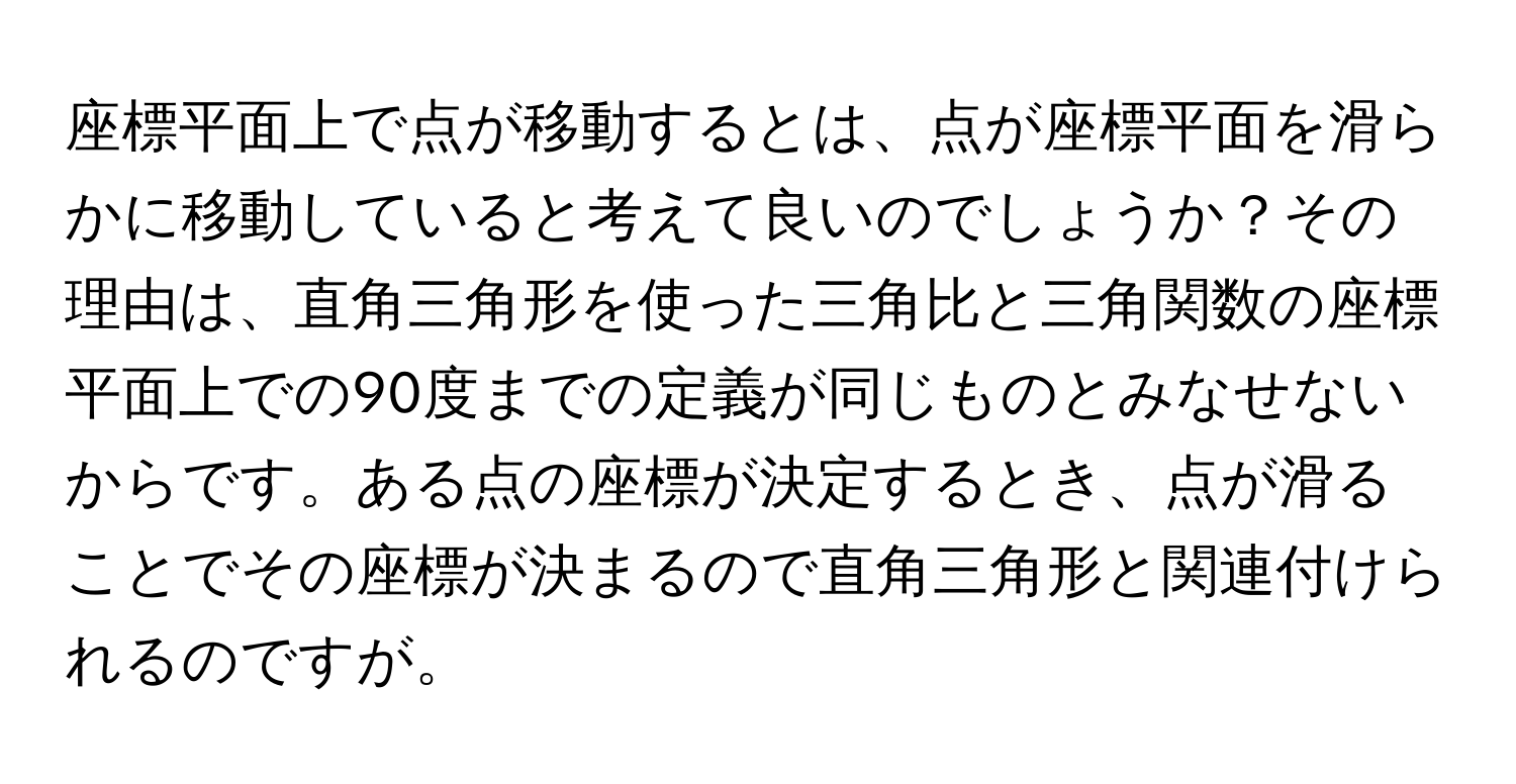 座標平面上で点が移動するとは、点が座標平面を滑らかに移動していると考えて良いのでしょうか？その理由は、直角三角形を使った三角比と三角関数の座標平面上での90度までの定義が同じものとみなせないからです。ある点の座標が決定するとき、点が滑ることでその座標が決まるので直角三角形と関連付けられるのですが。