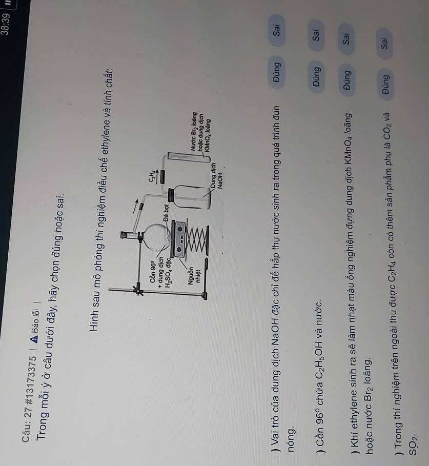 38:39
Câu: 27 #13173375 |  Báo lỗi
Trong mỗi ý ở câu dưới đây, hãy chọn đúng hoặc sai.
Hình sau mô phỏng thí nghiệm điều nh chất:
) Vai trò của dung dịch NaOH đặc chỉ để hấp thụ nước sinh ra trong quá trình đun Đúng Sai
nóng.
) Cwidehat On96° chứa C_2H_5OH và nước. Đúng Sai
) Khí ethylene sinh ra sẽ làm nhạt màu ống nghiệm đựng dung dịch KMn O_4 loãng Đủng Sai
hoặc nước Br_2 loãng.
) Trong thí nghiệm trên ngoài thu được C_2H_4 còn có thêm sản phẩm phụ là CO_2 và Đúng Sai
SO_2.