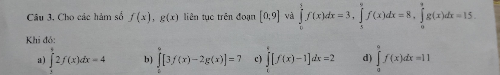 Cho các hàm số f(x), g(x) liên tục trên đoạn [0;9] và ∈tlimits _0^5f(x)dx=3, ∈tlimits _5^9f(x)dx=8, ∈tlimits _0^9g(x)dx=15. 
Khi đó:
a) ∈tlimits _5^92f(x)dx=4 ∈tlimits _0^9[3f(x)-2g(x)]=7 c) ∈tlimits _0^9[f(x)-1]dx=2 d) ∈tlimits _0^9f(x)dx=11
b)