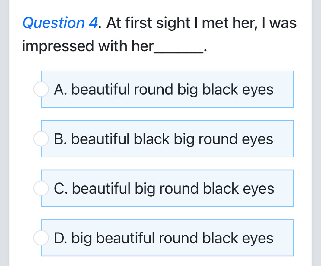 At first sight I met her, I was
impressed with her_
A. beautiful round big black eyes
B. beautiful black big round eyes
C. beautiful big round black eyes
D. big beautiful round black eyes