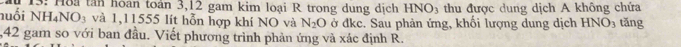 a 13: Hoa tân hoán toán 3, 12 gam kim loại R trong dung dịch HNO_3 thu được dung dịch A không chứa 
nuổi NH_4NO_3 và 1,11555 lít hỗn hợp khí NO và N_2O ở đke. Sau phản ứng, khối lượng dung dịch HNO_3 tǎng 
, 42 gam so với ban đầu. Viết phương trình phản ứng và xác định R.