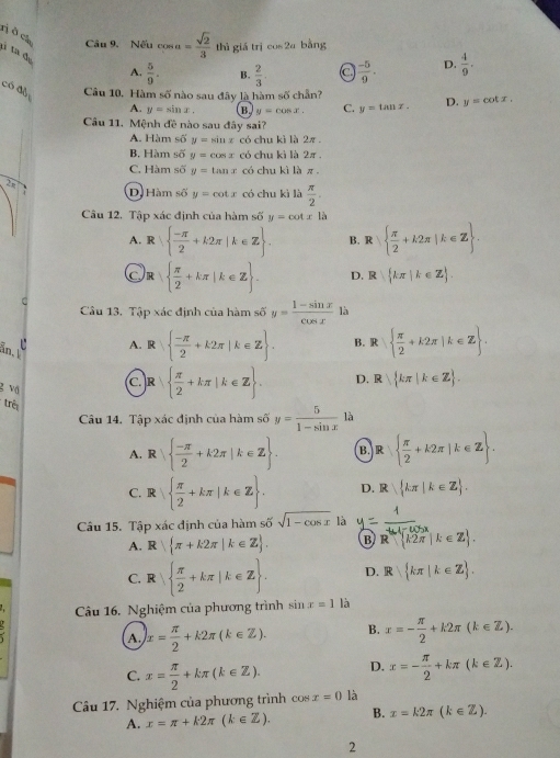 rị ở ch Câu 9. Nếu cos a= sqrt(2)/3  thì giá trì cos 2a bằng
tì ta đự
A.  5/9 . B.  2/3  a  (-5)/9 . D.  4/9 .
có đà Câu 10. Hàm 50° nào sau đây là hàm số chẵn?
A. y=sin x. B y=cos x. C. y=tan x. D. y=cot x.
Câu 11. Mệnh đề nào sau đây sai?
A. Hàm số y=sin x có chu kì là 2π .
B. Hàm số y=cos x có chu kì là 2π .
C. Hàm số y=tan x có chu kì là π .
28
. D Hàm số y=cot x có chu kì là  π /2 .
Câu 12. Tập xác định của hàm số y=cot xla
A. R   (-π )/2 +k2π |k∈ Z . B. R  π /2 +k2π |k∈ Z .
Or   π /2 +kπ |k∈ Z . D. R kπ |k∈ Z .
C
Câu 13. Tập xác định của hàm số y= (1-sin x)/cos x  là
än.
A. R   (-π )/2 +k2π |k∈ Z . B. R   π /2 +k2π |k∈ Z .
g vā
C. R   π /2 +kπ |k∈ Z . D. R||kπ |k∈ Z .
trêi
Câu 14. Tập xác định của hàm số y= 5/1-sin x  là
A. R   (-π )/2 +k2π |k∈ Z . B. R   π /2 +k2π |k∈ Z .
C. R|  π /2 +kπ |k∈ Z . D.  kπ |k∈ Z .
Câu 15. Tập xác định của hàm số sqrt(1-cos x) là. =frac 1R^(frac 4)3+ 1/k cos x(k∈ Z).
A. R  π +k2π |k∈ Z .
C. R   π /2 +kπ |k∈ Z . D. R kπ |k∈ Z .
Câu 16. Nghiệm của phương trình inx=1 là
x= π /2 +k2π (k∈ Z). B. x=- π /2 +k2π (k∈ Z).
C. x= π /2 +kπ (k∈ Z). D. x=- π /2 +kπ (k∈ Z).
Câu 17, Nghiệm của phương trình co x=0 là
A. x=π +k2π (k∈ Z). B. x=k2π (k∈ Z).
2