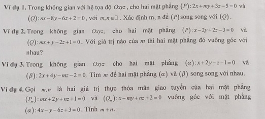 Ví dụ 1. Trong không gian với hệ tọa độ Oợz , cho hai mặt phẳng (P): 2x+my+3z-5=0 và
(Q):nx-8y-6z+2=0 , với m,n∈ □. Xác định m, n đề (P)song song với (Q). 
Ví dụ 2. Trong không gian Oxyz, cho hai mặt phẳng (P): x-2y+2z-3=0 và 
(2) mx+y-2z+1=0. Với giá trị nào của m thì hai mặt phẳng đó vuông góc với 
nhau? 
Ví dụ 3. Trong không gian Oxyz cho hai mặt phẳng (α) :x+2y-z-1=0 và 
(β) 2x+4y-mz-2=0 Tìm m đề hai mặt phẳng (α) và (β) song song với nhau. 
Ví dụ 4. Gọi mộ là hai giá trị thực thỏa mãn giao tuyến của hai mặt phẳng
(P_m):mx+2y+nz+1=0 và (Q_m):x-my+nz+2=0 vuông góc với mặt phẳng 
(a ):4x-y-6z+3=0. Tính m+n.