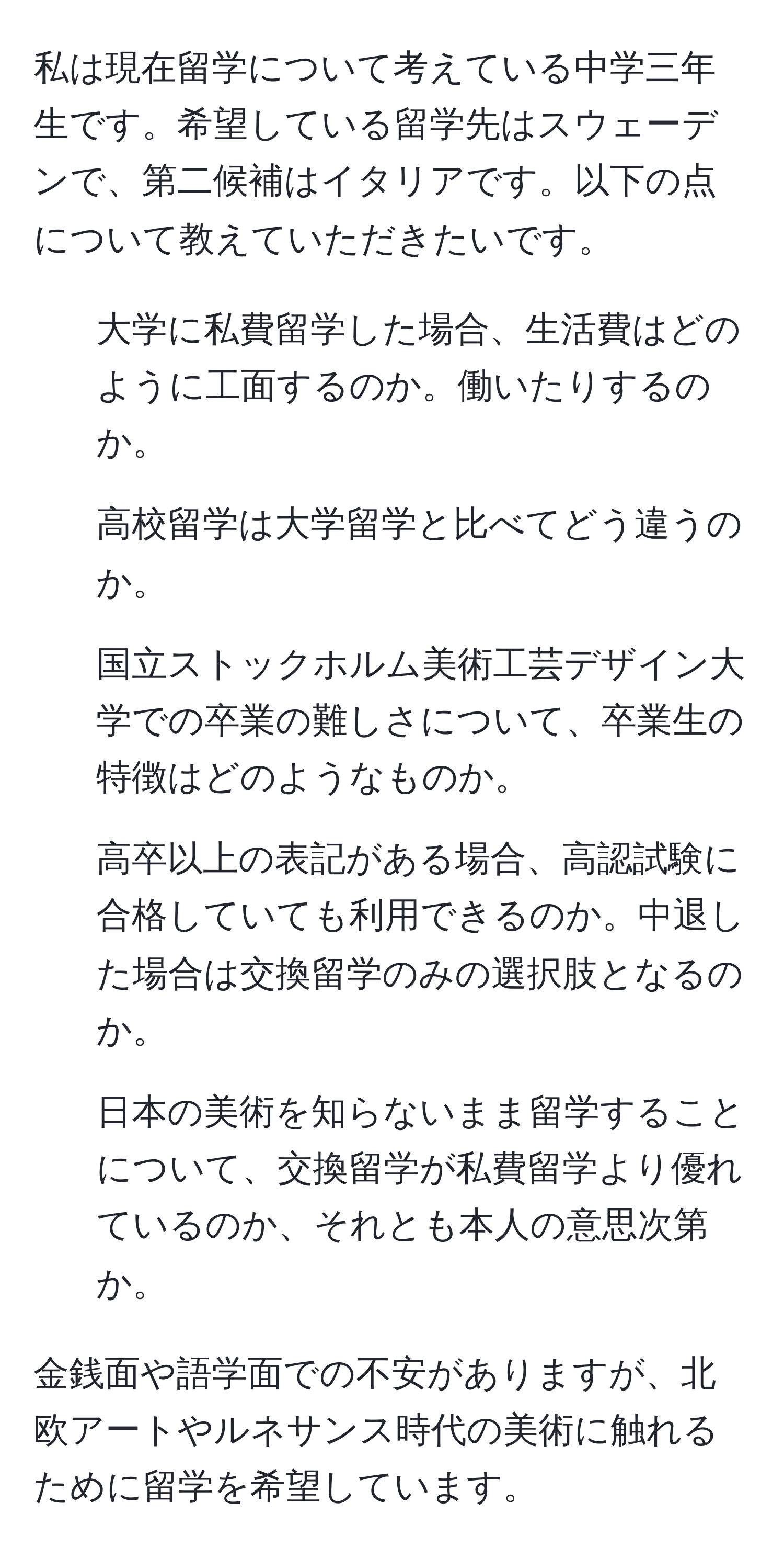 私は現在留学について考えている中学三年生です。希望している留学先はスウェーデンで、第二候補はイタリアです。以下の点について教えていただきたいです。  
1. 大学に私費留学した場合、生活費はどのように工面するのか。働いたりするのか。  
2. 高校留学は大学留学と比べてどう違うのか。  
3. 国立ストックホルム美術工芸デザイン大学での卒業の難しさについて、卒業生の特徴はどのようなものか。  
4. 高卒以上の表記がある場合、高認試験に合格していても利用できるのか。中退した場合は交換留学のみの選択肢となるのか。  
5. 日本の美術を知らないまま留学することについて、交換留学が私費留学より優れているのか、それとも本人の意思次第か。  

金銭面や語学面での不安がありますが、北欧アートやルネサンス時代の美術に触れるために留学を希望しています。