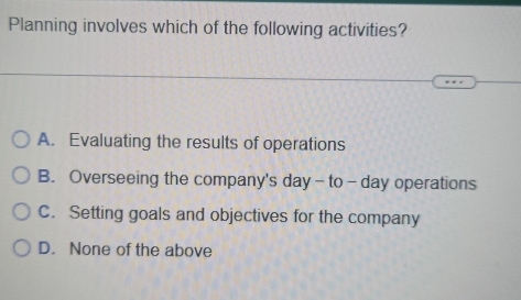 Planning involves which of the following activities?
A. Evaluating the results of operations
B. Overseeing the company's day - to - day operations
C. Setting goals and objectives for the company
D. None of the above