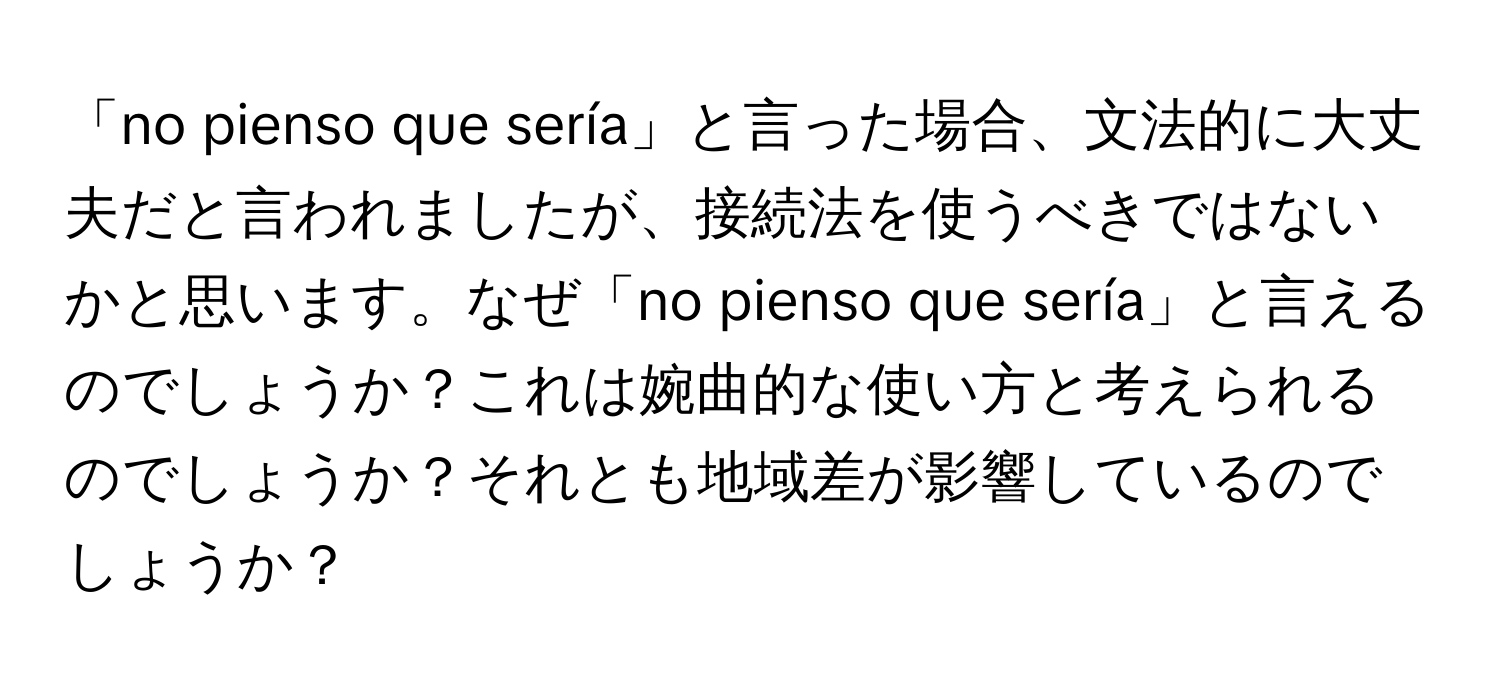 「no pienso que sería」と言った場合、文法的に大丈夫だと言われましたが、接続法を使うべきではないかと思います。なぜ「no pienso que sería」と言えるのでしょうか？これは婉曲的な使い方と考えられるのでしょうか？それとも地域差が影響しているのでしょうか？