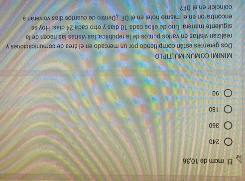 El mcm de 10, 36
240
360
180
90
MINIMI COMUN MULTIPLO
Dos gerentes están compitiendo por un mercado en el área de comunicaciones y
realizan visitas en varios puntos de la república, las visitas las hacen de la
siguiente manera: Uno de ellos cada 18 días y otro cada 24 días. Hoy se
encontraron en el mismo hotel en el DF. ¿Dentro de cuantos días volverán a
coincidir en el DF?