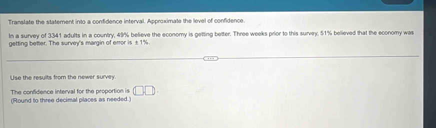 Translate the statement into a confidence interval. Approximate the level of confidence. 
In a survey of 3341 adults in a country, 49% believe the economy is getting better. Three weeks prior to this survey, 51% believed that the economy was 
getting better. The survey's margin of error is ± 1%. 
Use the results from the newer survey. 
The confidence interval for the proportion is (□ ,□ ). 
(Round to three decimal places as needed.)