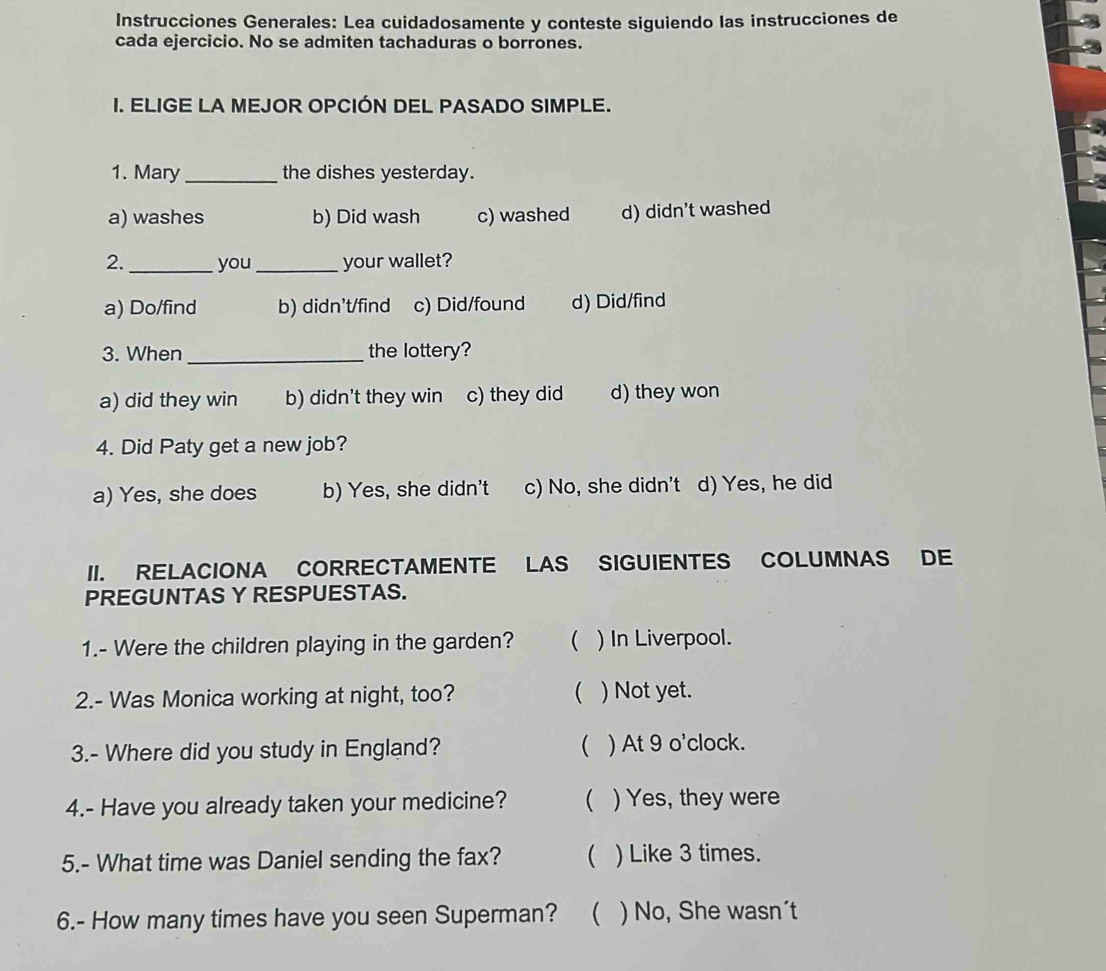 Instrucciones Generales: Lea cuidadosamente y conteste siguiendo las instrucciones de
cada ejercicio. No se admiten tachaduras o borrones.
I. ELIGE LA MEJOR OPCIÓN DEL PASADO SIMPLE.
1. Mary_ the dishes yesterday.
a) washes b) Did wash c) washed d) didn't washed
2. _you _your wallet?
a) Do/find b) didn't/find c) Did/found d) Did/find
3. When _the lottery?
a) did they win b) didn't they win c) they did d) they won
4. Did Paty get a new job?
a) Yes, she does b) Yes, she didn't c) No, she didn't d) Yes, he did
II. RELACIONA CORRECTAMENTE LAS SIGUIENTES COLUMNAS DE
PREGUNTAS Y RESPUESTAS.
1.- Were the children playing in the garden?  ) In Liverpool.
2.- Was Monica working at night, too?  ) Not yet.
3.- Where did you study in England?  ) At 9 o'clock.
4.- Have you already taken your medicine?  ) Yes, they were
5.- What time was Daniel sending the fax?  ) Like 3 times.
6.- How many times have you seen Superman? ( ) No, She wasn´t