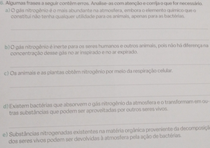 Algumas frases a seguir contêm erros. Analise-as com atenção e corrija o que for necessário. 
a) O gás nitrogênio é o mais abundante na atmosfera, embora o elemento químico que o 
constitui não tenha qualquer utilidade para os animais, apenas para as bactérias. 
_ 
_ 
b) O gás nitrogênio é inerte para os seres humanos e outros animais, pois não há diferença na 
concentração desse gás no ar inspirado e no ar expirado. 
_ 
c) Os animais e as plantas obtêm nitrogênio por meio da respiração celular. 
_ 
_ 
d) Existem bactérias que absorvem o gás nitrogênio da atmosfera e o transformam em ou- 
tras substâncias que podem ser aproveitadas por outros seres vivos. 
_ 
e) Substâncias nitrogenadas existentes na matéria orgânica proveniente da decomposiçã 
dos seres vivos podem ser devolvidas à atmosfera pela ação de bactérias.