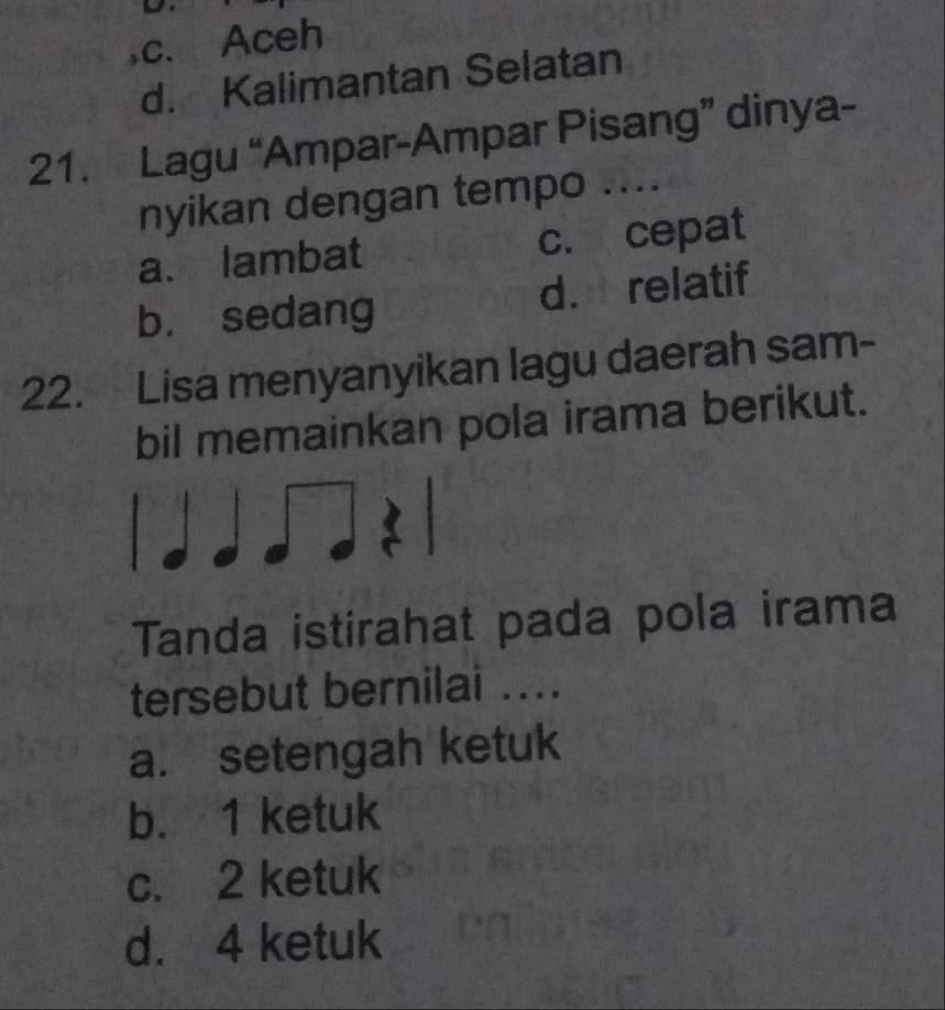 ,c. Aceh
d. Kalimantan Selatan
21. Lagu “Ampar-Ampar Pisang” dinya-
nyikan dengan tempo ....
a. lambat c. cepat
b. sedang d. relatif
22. Lisa menyanyikan lagu daerah sam-
bil memainkan pola irama berikut.
Tanda istirahat pada pola irama
tersebut bernilai ....
a. setengah ketuk
b. 1 ketuk
c. 2 ketuk
d. 4 ketuk