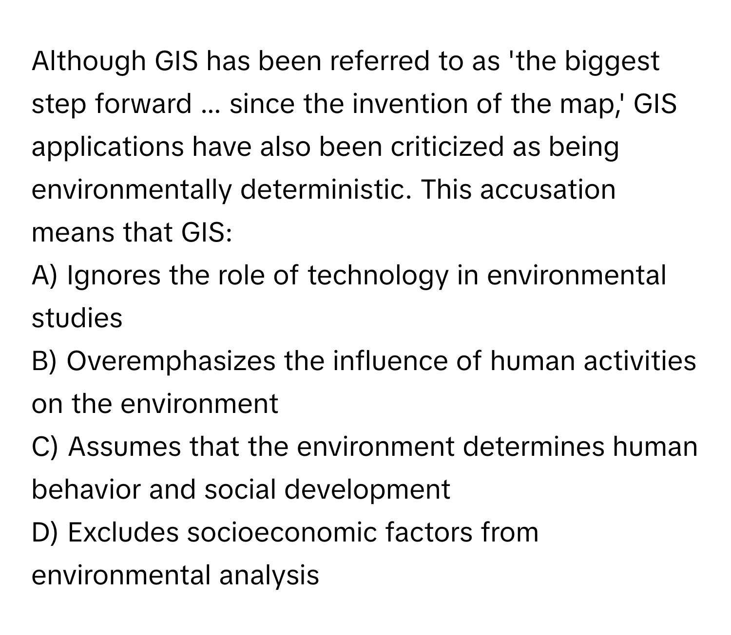 Although GIS has been referred to as 'the biggest step forward ... since the invention of the map,' GIS applications have also been criticized as being environmentally deterministic. This accusation means that GIS:

A) Ignores the role of technology in environmental studies 
B) Overemphasizes the influence of human activities on the environment
C) Assumes that the environment determines human behavior and social development
D) Excludes socioeconomic factors from environmental analysis