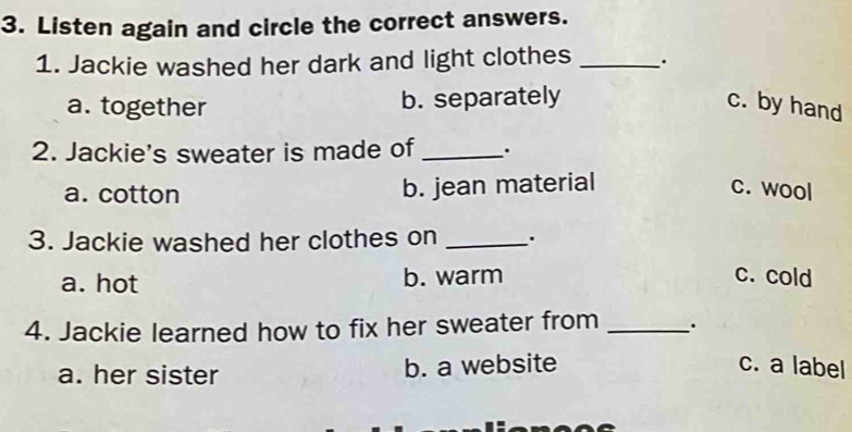 Listen again and circle the correct answers.
1. Jackie washed her dark and light clothes _.
a. together b. separately c. by hand
2. Jackie's sweater is made of _.
a. cotton b. jean material c. wool
3. Jackie washed her clothes on _.
a. hot b. warm c. cold
4. Jackie learned how to fix her sweater from _.
a. her sister b. a website c. a label