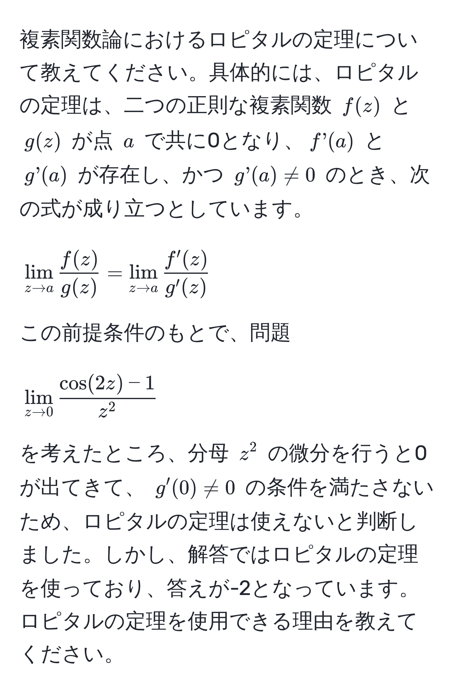 複素関数論におけるロピタルの定理について教えてください。具体的には、ロピタルの定理は、二つの正則な複素関数 ( f(z) ) と ( g(z) ) が点 ( a ) で共に0となり、( f’(a) ) と ( g’(a) ) が存在し、かつ ( g’(a) != 0 ) のとき、次の式が成り立つとしています。  
[
lim_z to a  f(z)/g(z)  = lim_z to a  f'(z)/g'(z) 
]  
この前提条件のもとで、問題  
[
lim_z to 0 fraccos(2z) - 1z^2
]  
を考えたところ、分母 ( z^2 ) の微分を行うと0が出てきて、 ( g'(0) != 0 ) の条件を満たさないため、ロピタルの定理は使えないと判断しました。しかし、解答ではロピタルの定理を使っており、答えが-2となっています。ロピタルの定理を使用できる理由を教えてください。