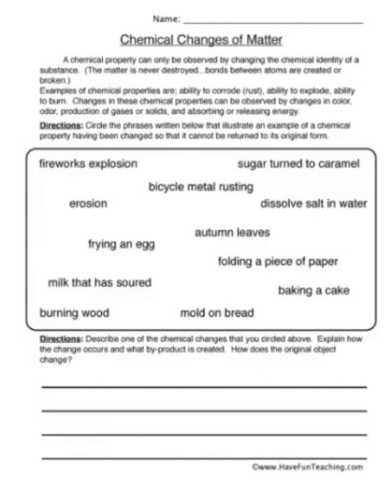 Name:_ 
Chemical Changes of Matter 
A chemical property can only be observed by changing the chemical identity of a 
substance. (The matter is never destroyed...bonds between atoms are created or 
broken.) 
Examples of chemical properties are; ability to corrode (rust), ability to explode, ability 
to burn. Changes in these chemical properties can be observed by changes in color, 
odor, production of gases or solids, and absorbing or releasing energy. 
Directions: Circle the phrases written below that illustrate an example of a chemical 
property having been changed so that it cannot be returned to its original form. 
fireworks explosion sugar turned to caramel 
bicycle metal rusting 
erosion dissolve salt in water 
autumn leaves 
frying an egg 
folding a piece of paper 
milk that has soured 
baking a cake 
burning wood mold on bread 
Directions: Describe one of the chemical changes that you circled above. Explain how 
the change occurs and what by-product is created. How does the original object 
change? 
_ 
_ 
_ 
_ 
Owww.HaveFunTeaching.com