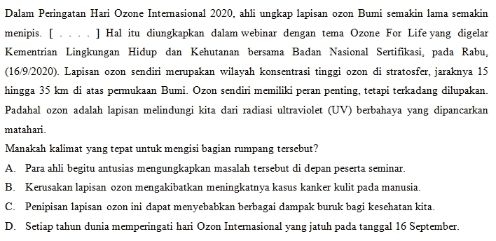 Dalam Peringatan Hari Ozone Internasional 2020, ahli ungkap lapisan ozon Bumi semakin lama semakin
menipis. [ . . . . ] Hal itu diungkapkan dalam webinar dengan tema Ozone For Life yang digelar
Kementrian Lingkungan Hidup dan Kehutanan bersama Badan Nasional Sertifikasi, pada Rabu,
(16/9/2020). Lapisan ozon sendiri merupakan wilayah konsentrasi tinggi ozon di stratosfer, jaraknya 15
hingga 35 km di atas permukaan Bumi. Ozon sendiri memiliki peran penting, tetapi terkadang dilupakan.
Padahal ozon adalah lapisan melindungi kita dari radiasi ultraviolet (UV) berbahaya yang dipancarkan
matahari.
Manakah kalimat yang tepat untuk mengisi bagian rumpang tersebut?
A. Para ahli begitu antusias mengungkapkan masalah tersebut di depan peserta seminar.
B. Kerusakan lapisan ozon mengakibatkan meningkatnya kasus kanker kulit pada manusia.
C. Penipisan lapisan ozon ini dapat menyebabkan berbagai dampak buruk bagi kesehatan kita.
D. Setiap tahun dunia memperingati hari Ozon Internasional yang jatuh pada tanggal 16 September.