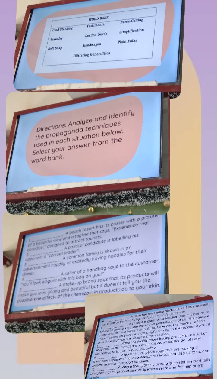 Directions: Analyze and identify
the propaganda techniques
used in each situation below.
Select your answer from the
word bank.
f A beach resort has its poster with a picture
of a beautiful view and a tagline that says, "Experience real
paradisel," designed to attract tourists.
opponent a ''corrupt leader''. A political candidate is labelling his
2
5. _A common family is shown in an
advertisement happily or excitedly having noodles for their
dinner. A seller of a handbag says to the customer,
"You'll look elegant with this bag on you!"
5 _. A make-up brand says that its products will
make you look young and beautiful but it doesn't tell you the
possible side effects of the chemicals in products do to your skin.
An avid fan feels good about herself as she uses
A student argues to his teacher that it is better to
the shampoo patranized by her favorite model endorser .
submit his project very late than never submitting it at all. The student
contends that it is a lesser evil to do so. However, the manner of the
student seems off since he is just playful talking to the teacher about it
Maria has doubts about buying products online, but
even if the situation is a serious matter in school
since most of her friends are doing it she dismisses her doubts and 
went ahead to buy some products online.
A leader in his speech says, "We are making a
tremendous progress in our economy," but he did not discuss facts nor
present statistics to support his claim.
Holding a toothpaste, a beauty queen smiles and tells
everyone that the product can really whiten teeth and freshen one's
breath