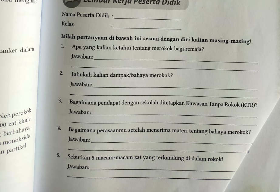 mengikat Lembar Kerja Peserta Diaik 
_ 
Nama Peserta Didik : 
Kelas 
_: 
Isilah pertanyaan di bawah ini sesuai dengan diri kalian masing-masing! 
anker dalam 
1. Apa yang kalian ketahui tentang merokok bagi remaja? 
_ 
Jawaban: 
_ 
2. Tahukah kalian dampak/bahaya merokok? 
_ 
Jawaban: 
_ 
3. Bagaimana pendapat dengan sekolah ditetapkan Kawasan Tanpa Rokok (KTR)? 
_ 
_ 
00 zat kimia pleh perokok 
Jawaban: 
monoksida berbahaya, 4. Bagaimana perasaanmu setelah menerima materi tentang bahaya merokok? 
Jawaban: 
_ 
n partikel 
[ 
5. Sebutkan 5 macam-macam zat yang terkandung di dalam rokok! 
_ 
Jawaban: 
_