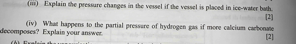 (iii) Explain the pressure changes in the vessel if the vessel is placed in ice-water bath. 
[2] 
(iv) What happens to the partial pressure of hydrogen gas if more calcium carbonate 
decomposes? Explain your answer. [2]