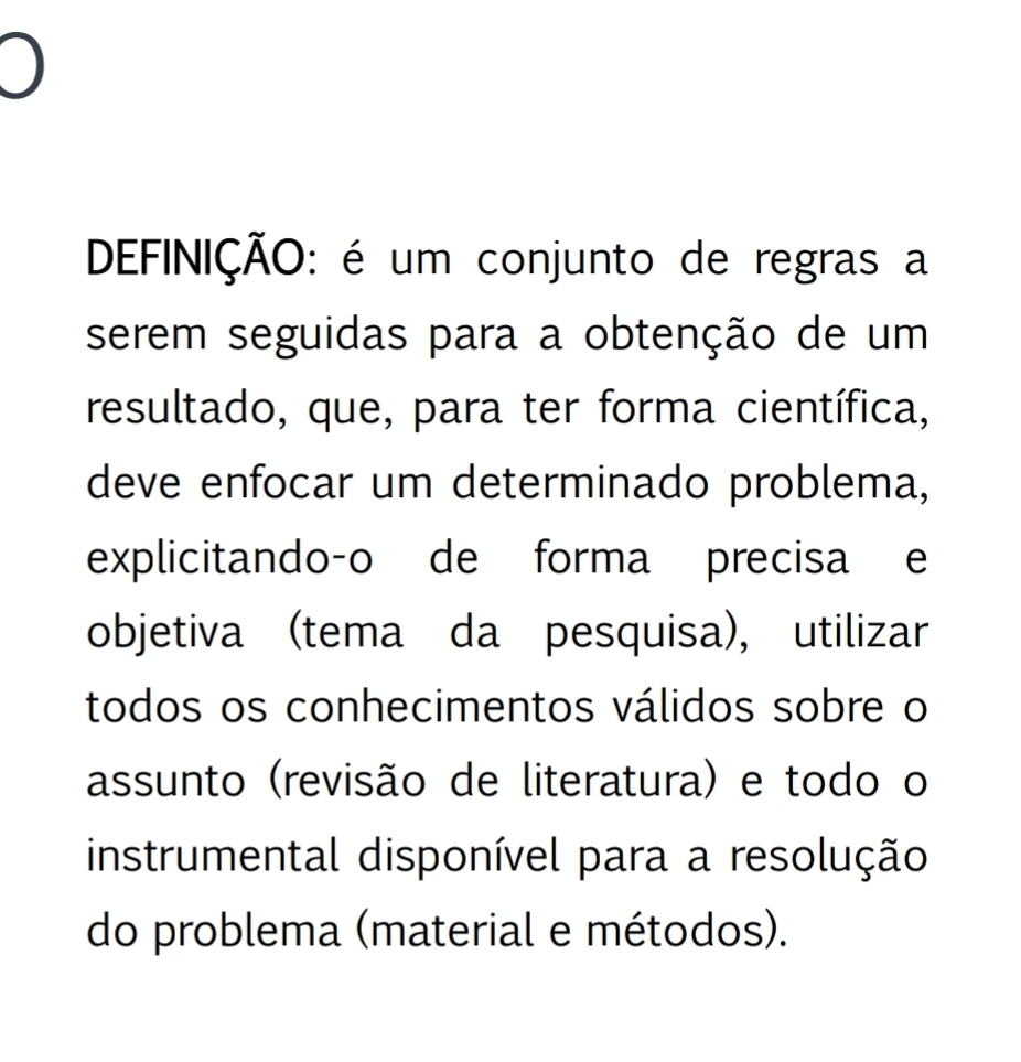 ) 
DEFINIÇÃO: é um conjunto de regras a 
serem seguidas para a obtenção de um 
resultado, que, para ter forma científica, 
deve enfocar um determinado problema, 
explicitando-o de forma precisa e 
objetiva (tema da pesquisa), utilizar 
todos os conhecimentos válidos sobre o 
assunto (revisão de literatura) e todo o 
instrumental disponível para a resolução 
do problema (material e métodos).