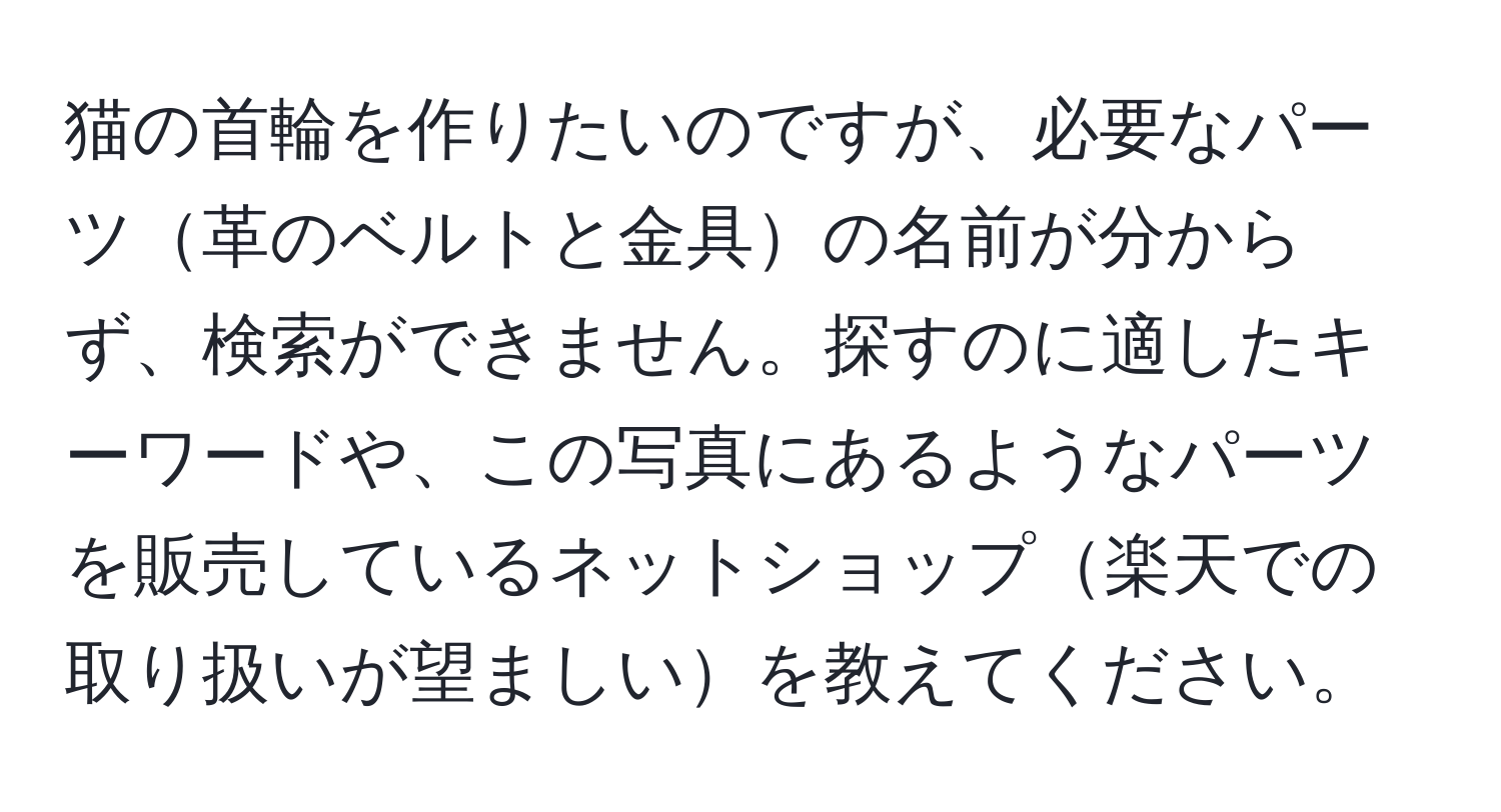 猫の首輪を作りたいのですが、必要なパーツ革のベルトと金具の名前が分からず、検索ができません。探すのに適したキーワードや、この写真にあるようなパーツを販売しているネットショップ楽天での取り扱いが望ましいを教えてください。