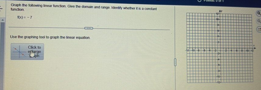 Graph the following linear function. Give the domain and range. Identify whether it is a constant 
function. Q
f(x)=-7
Q 
Use the graphing tool to graph the linear equation. 
Click to 
enlarge 
ph