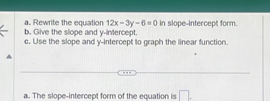 Rewrite the equation 12x-3y-6=0 in slope-intercept form. 
b. Give the slope and y-intercept. 
c. Use the slope and y-intercept to graph the linear function. 
a. The slope-intercept form of the equation is □.