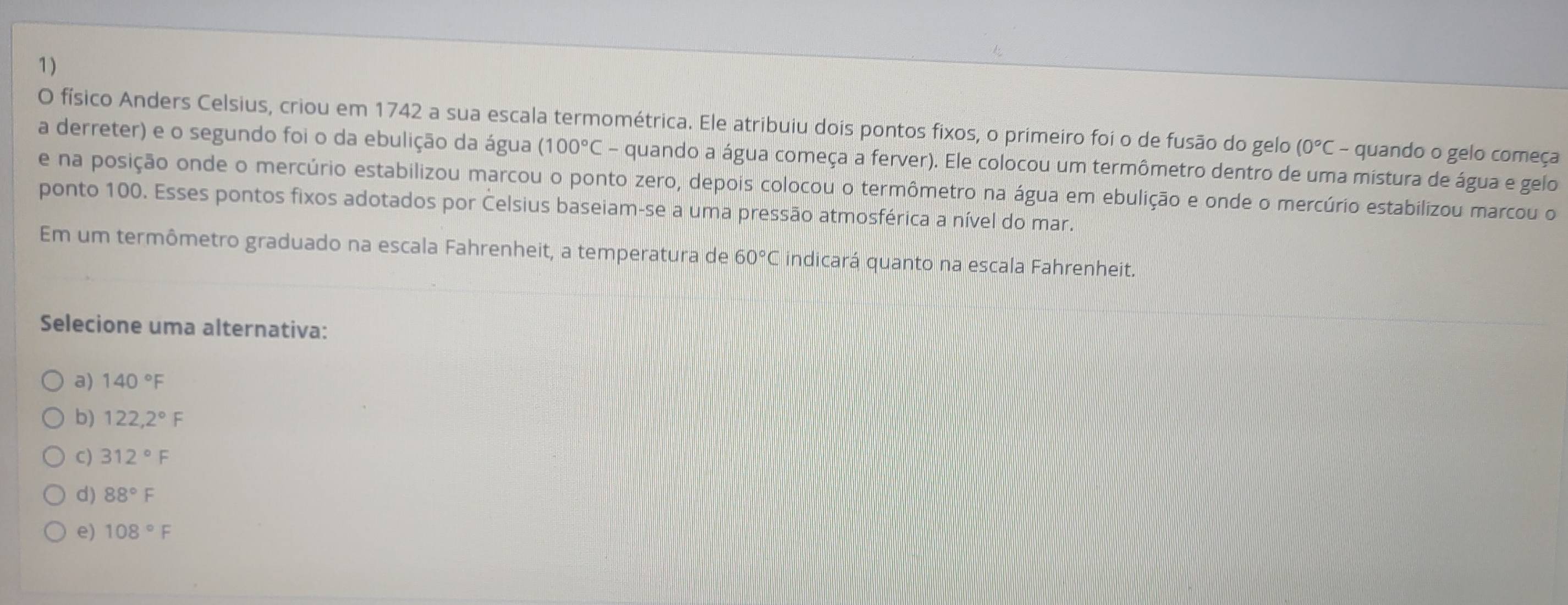 físico Anders Celsius, criou em 1742 a sua escala termométrica. Ele atribuiu dois pontos fixos, o primeiro foi o de fusão do gelo (0°C - quando o gelo começa
a derreter) e o segundo foi o da ebulição da água (100°C - quando a água começa a ferver). Ele colocou um termômetro dentro de uma mistura de água e gelo
e na posição onde o mercúrio estabilizou marcou o ponto zero, depois colocou o termômetro na água em ebulição e onde o mercúrio estabilizou marcou o
ponto 100. Esses pontos fixos adotados por Celsius baseiam-se a uma pressão atmosférica a nível do mar.
Em um termômetro graduado na escala Fahrenheit, a temperatura de 60°C indicará quanto na escala Fahrenheit.
Selecione uma alternativa:
a) 140°F
b) 122,2°F
C) 312°F
d) 88°F
e) 108°F