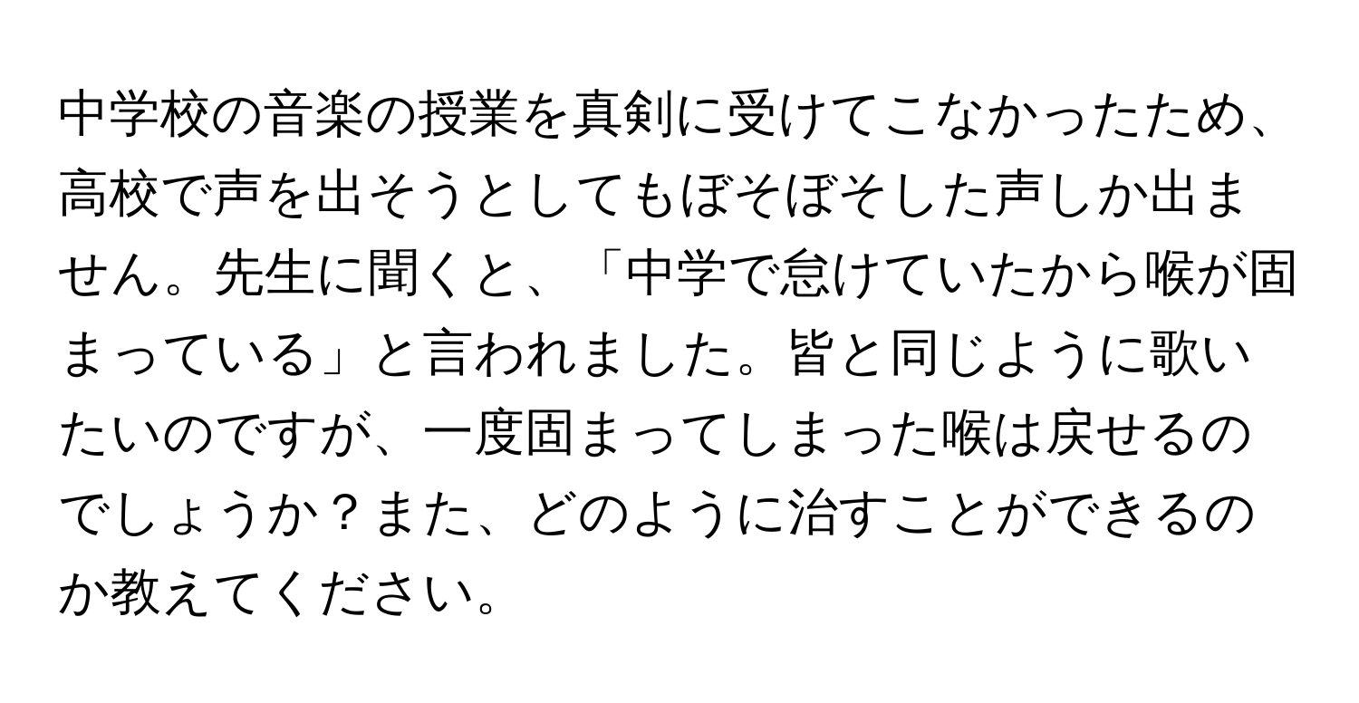 中学校の音楽の授業を真剣に受けてこなかったため、高校で声を出そうとしてもぼそぼそした声しか出ません。先生に聞くと、「中学で怠けていたから喉が固まっている」と言われました。皆と同じように歌いたいのですが、一度固まってしまった喉は戻せるのでしょうか？また、どのように治すことができるのか教えてください。