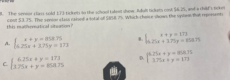 vew
3. The senior class sold 173 tickets to the school talent show. Adult tickets cost $6.25, and a child’s ticket
cost $3.75. The senior class raised a total of $858.75. Which choice shows the system that represents
this mathematical situation?
A. beginarrayl x+y=858.75 6.25x+3.75y=173endarray.
B. beginarrayl x+y=173 6.25x+3.75y=858.75endarray.
C. beginarrayl 6.25x+y=173 3.75x+y=858.75endarray. D. beginarrayl 6.25x+y=858.75 3.75x+y=173endarray.