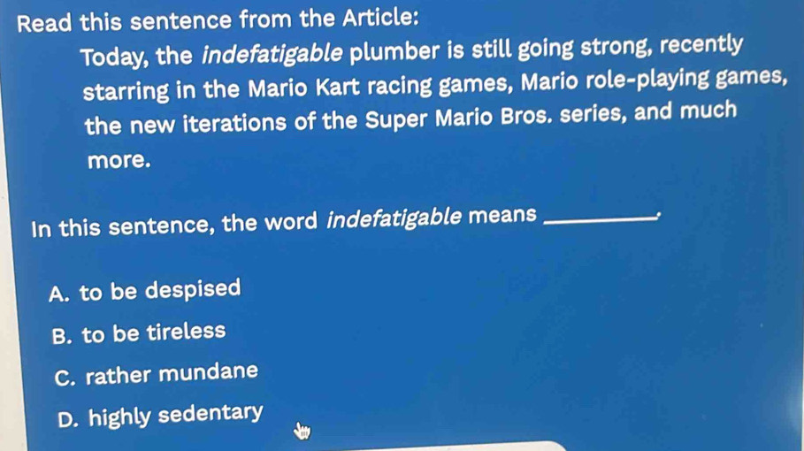 Read this sentence from the Article:
Today, the indefatigable plumber is still going strong, recently
starring in the Mario Kart racing games, Mario role-playing games,
the new iterations of the Super Mario Bros. series, and much
more.
In this sentence, the word indefatigable means_
A. to be despised
B. to be tireless
C. rather mundane
D. highly sedentary