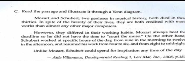 Read the passage and illustrate it through a Venn diagram. 
Mozart and Schubert, two geniuses in musical history, both died in thei 
thirties. In spite of the brevity of their lives, they are both credited with more 
works than almost any other major composers. 
However, they differed in their working habits. Mozart always beat the 
deadline so he did not have the time to “court the muse.” On the other hand 
Schubert worked at specific hours of the day, from nine in the morning to twelv 
in the afternoon, and resumed his work from four to six, and from eight to midnight 
Unlike Mozart, Schubert could spend for inspiration any time of the day. 
— Aida Villanueva, Developmental Reading 1, Lori Mar, Inc., 2008, p.150