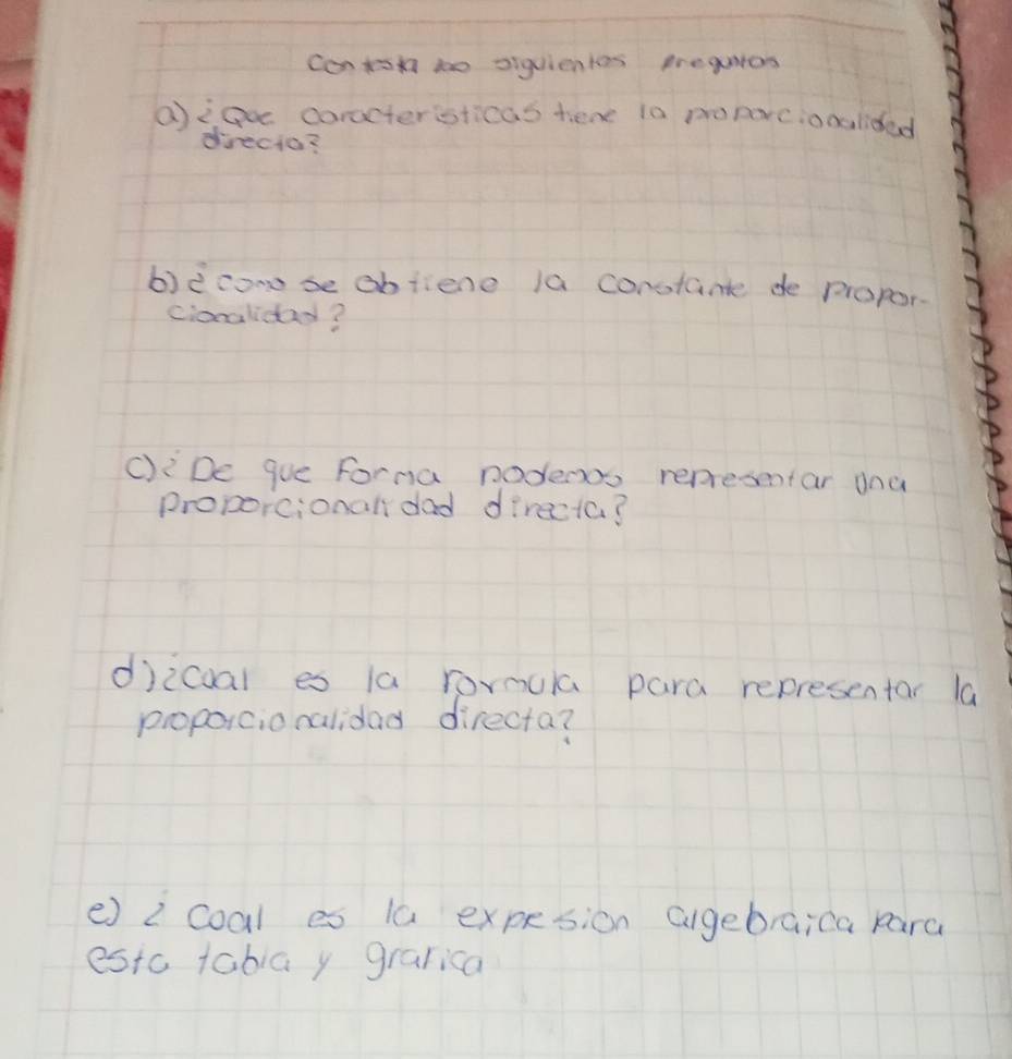 contsn to siguientas trequtes 
aiao coractersticas tene i0 poparcionalided 
directo? 
b)è conse obfiene la constante de propor. 
cionaliday? 
C): De gue Forna nodenos representar ana 
proporcional dad directa? 
djicoal es 1a rornula para representar la 
proporcionalidad directa? 
e) 2 coal es 1a expesion algebraica para 
estc tabia y grarica